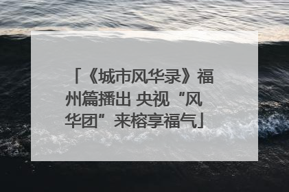 《城市风华录》福州篇播出 央视“风华团”来榕享福气