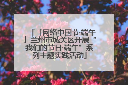 「网络中国节·端午」兰州市城关区开展“我们的节日·端午”系列主题实践活动