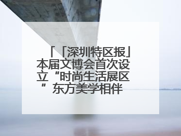 「深圳特区报」本届文博会首次设立“时尚生活展区”东方美学相伴 时尚生活呈现