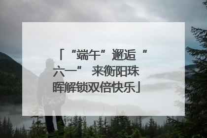 “端午”邂逅“六一” 来衡阳珠晖解锁双倍快乐