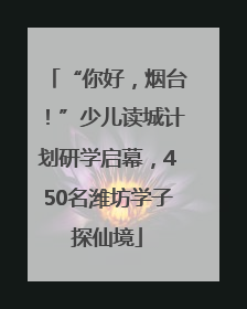 “你好，烟台！”少儿读城计划研学启幕，450名潍坊学子探仙境