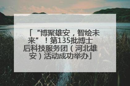 “博聚雄安，智绘未来”！第135批博士后科技服务团（河北雄安）活动成功举办