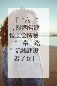 “六一”，陕西省建设工会情暖“一带一路”沿线建设者子女
