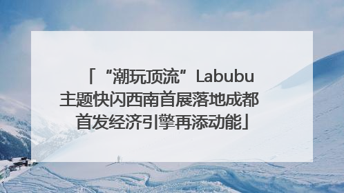 “潮玩顶流”Labubu主题快闪西南首展落地成都 首发经济引擎再添动能