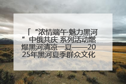 “浓情端午·魅力黑河”中俄共庆 系列活动燃爆黑河清凉一夏——2025年黑河夏季群众文化活动启幕 多元文化赋能边境文旅新高地
