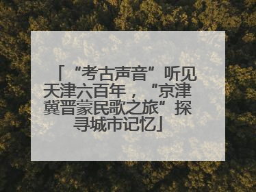 “考古声音”听见天津六百年，“京津冀晋蒙民歌之旅”探寻城市记忆