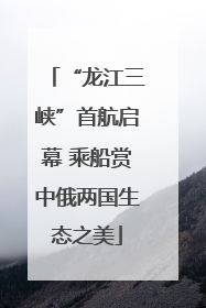 “龙江三峡”首航启幕 乘船赏中俄两国生态之美