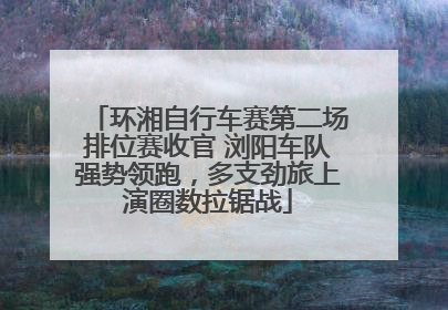 环湘自行车赛第二场排位赛收官 浏阳车队强势领跑，多支劲旅上演圈数拉锯战