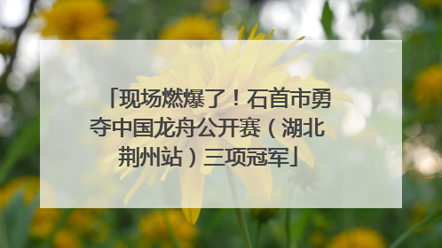 现场燃爆了！石首市勇夺中国龙舟公开赛（湖北荆州站）三项冠军