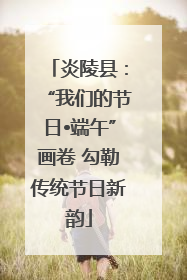 炎陵县：“我们的节日•端午”画卷 勾勒传统节日新韵