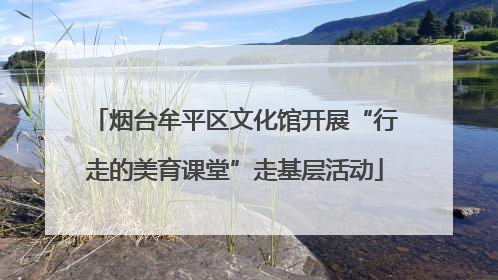 烟台牟平区文化馆开展“行走的美育课堂”走基层活动