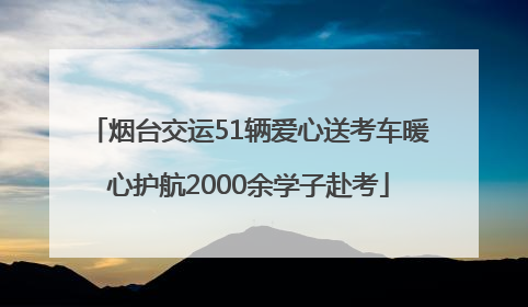 烟台交运51辆爱心送考车暖心护航2000余学子赴考