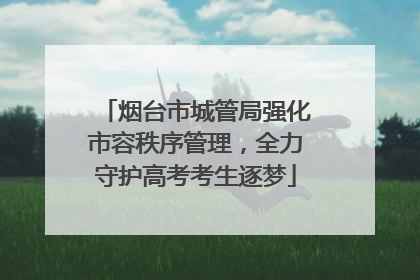 烟台市城管局强化市容秩序管理，全力守护高考考生逐梦