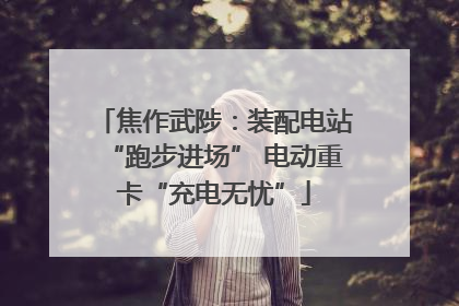 焦作武陟：装配电站“跑步进场” 电动重卡“充电无忧”