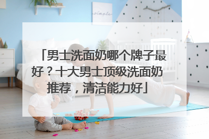男士洗面奶哪个牌子最好？十大男士顶级洗面奶推荐，清洁能力好