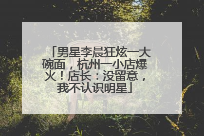 男星李晨狂炫一大碗面，杭州一小店爆火！店长：没留意，我不认识明星