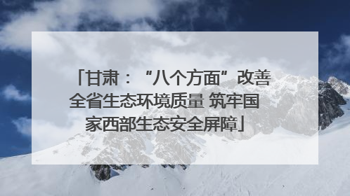 甘肃：“八个方面”改善全省生态环境质量 筑牢国家西部生态安全屏障