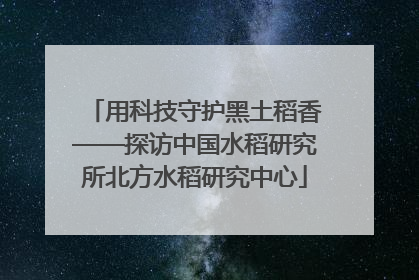用科技守护黑土稻香——探访中国水稻研究所北方水稻研究中心