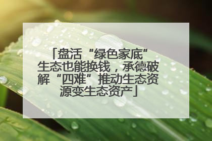 盘活“绿色家底” 生态也能换钱，承德破解“四难”推动生态资源变生态资产