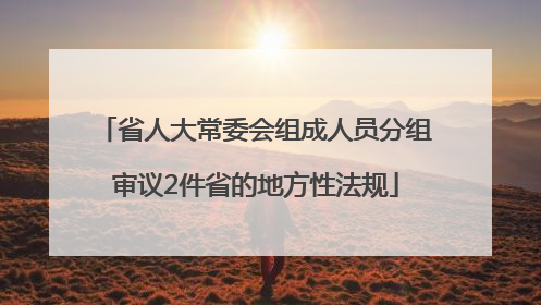 省人大常委会组成人员分组审议2件省的地方性法规