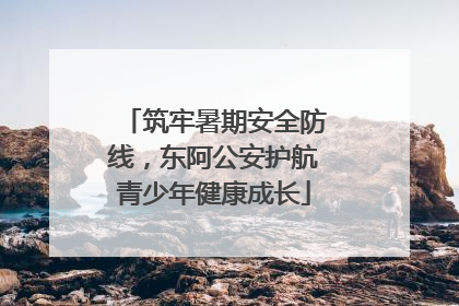 筑牢暑期安全防线，东阿公安护航青少年健康成长