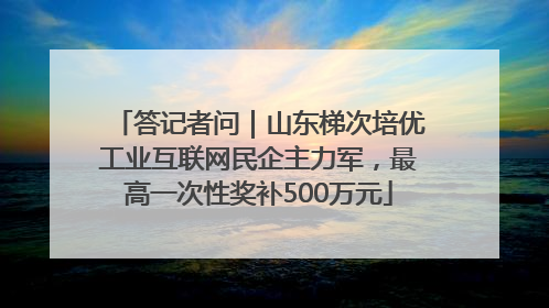 答记者问｜山东梯次培优工业互联网民企主力军，最高一次性奖补500万元