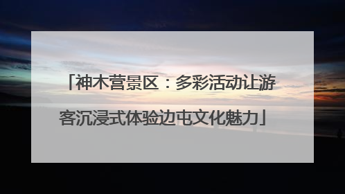 神木营景区：多彩活动让游客沉浸式体验边屯文化魅力