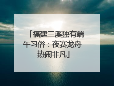 福建三溪独有端午习俗：夜赛龙舟 热闹非凡