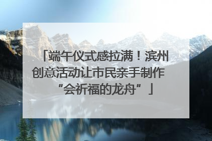 端午仪式感拉满！滨州创意活动让市民亲手制作“会祈福的龙舟”