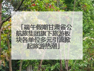 端午假期甘肃省公航旅集团旗下旅游板块各单位多元引流掀起旅游热潮