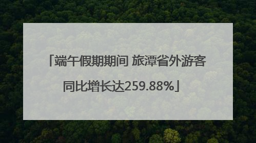 端午假期期间 旅潭省外游客同比增长达259.88%