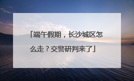 端午假期，长沙城区怎么走？交警研判来了