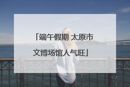 端午假期 太原市文博场馆人气旺