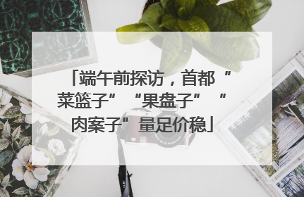 端午前探访，首都“菜篮子”“果盘子”“肉案子”量足价稳