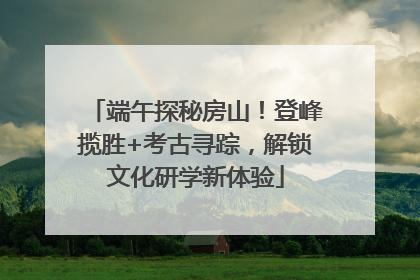 端午探秘房山！登峰揽胜+考古寻踪，解锁文化研学新体验