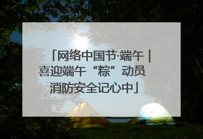 网络中国节·端午｜喜迎端午“粽”动员 消防安全记心中