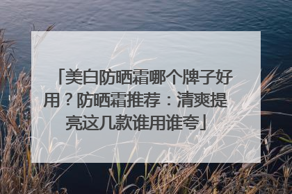 美白防晒霜哪个牌子好用？防晒霜推荐：清爽提亮这几款谁用谁夸