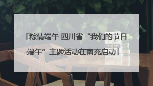 粽情端午 四川省“我们的节日·端午”主题活动在南充启动