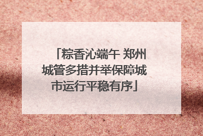 粽香沁端午 郑州城管多措并举保障城市运行平稳有序