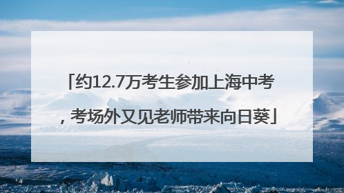 约12.7万考生参加上海中考，考场外又见老师带来向日葵