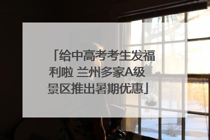 给中高考考生发福利啦 兰州多家A级景区推出暑期优惠