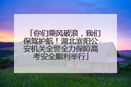 你们乘风破浪，我们保驾护航！湖北襄阳公安机关全警全力保障高考安全顺利举行