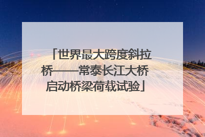 世界最大跨度斜拉桥——常泰长江大桥启动桥梁荷载试验