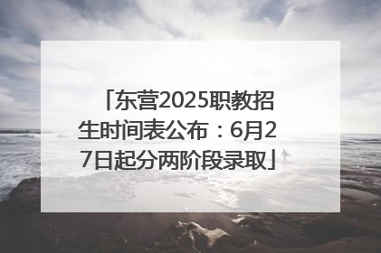 东营2025职教招生时间表公布：6月27日起分两阶段录取