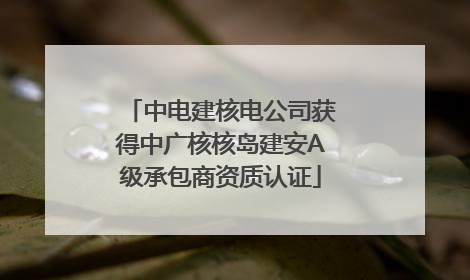 中电建核电公司获得中广核核岛建安A级承包商资质认证