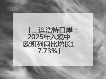二连浩特口岸：2025年入境中欧班列同比增长17.73%