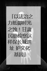 以法治之力抵御时光之蚀！甘肃民勤检察这样保长城遗址 护文化基因