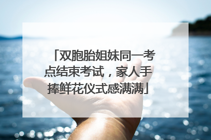 双胞胎姐妹同一考点结束考试，家人手捧鲜花仪式感满满