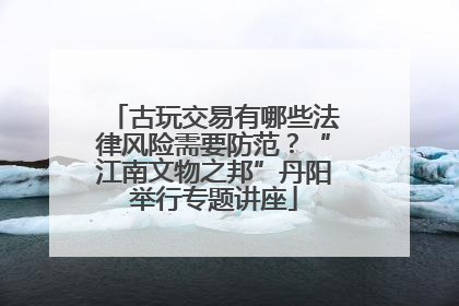 古玩交易有哪些法律风险需要防范？“江南文物之邦”丹阳举行专题讲座