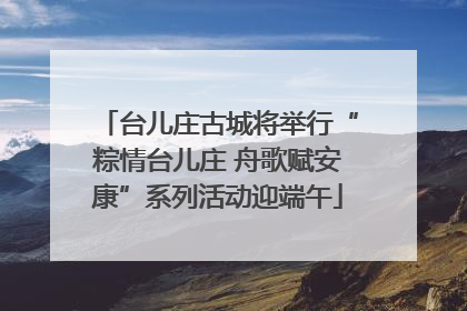 台儿庄古城将举行“粽情台儿庄 舟歌赋安康”系列活动迎端午